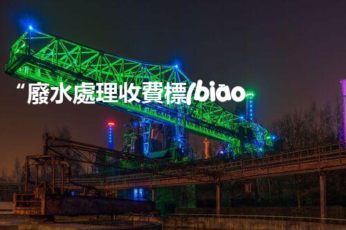 “廢水處理收費標(biāo)準(zhǔn)合理通明，助力綠色環(huán)保事業(yè)蓬勃進(jìn)展”